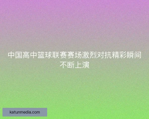 中国高中篮球联赛赛场激烈对抗精彩瞬间不断上演
