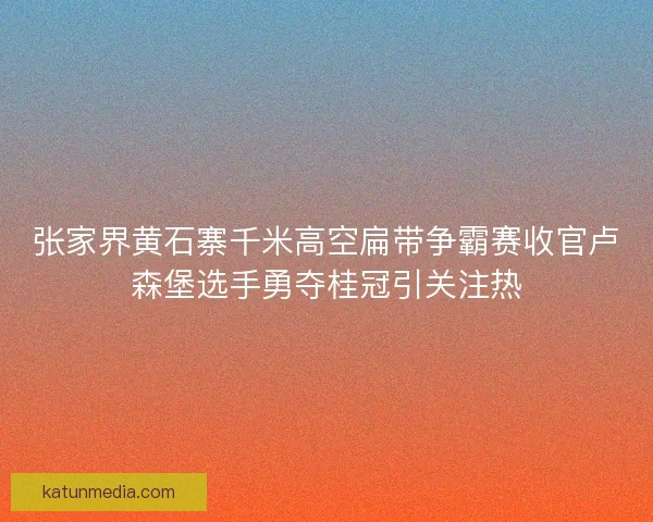 张家界黄石寨千米高空扁带争霸赛收官卢森堡选手勇夺桂冠引关注热