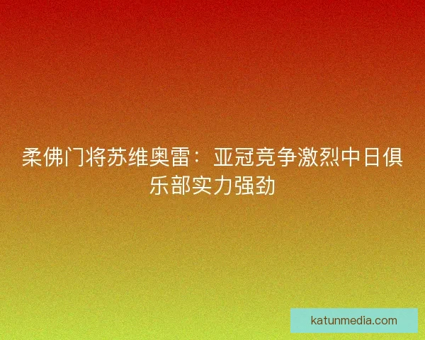 柔佛门将苏维奥雷：亚冠竞争激烈中日俱乐部实力强劲