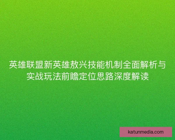 英雄联盟新英雄敖兴技能机制全面解析与实战玩法前瞻定位思路深度解读