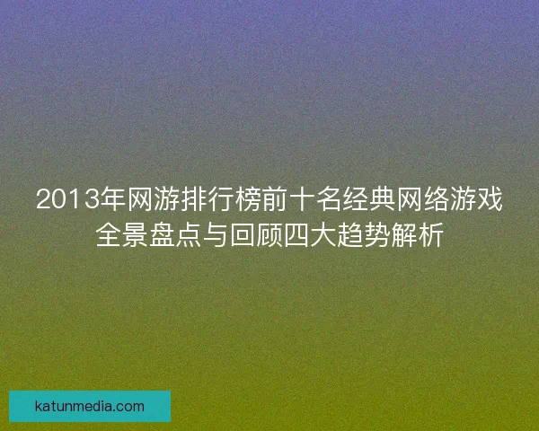 2013年网游排行榜前十名经典网络游戏全景盘点与回顾四大趋势解析