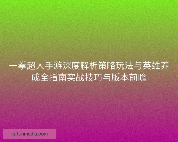 一拳超人手游深度解析策略玩法与英雄养成全指南实战技巧与版本前瞻