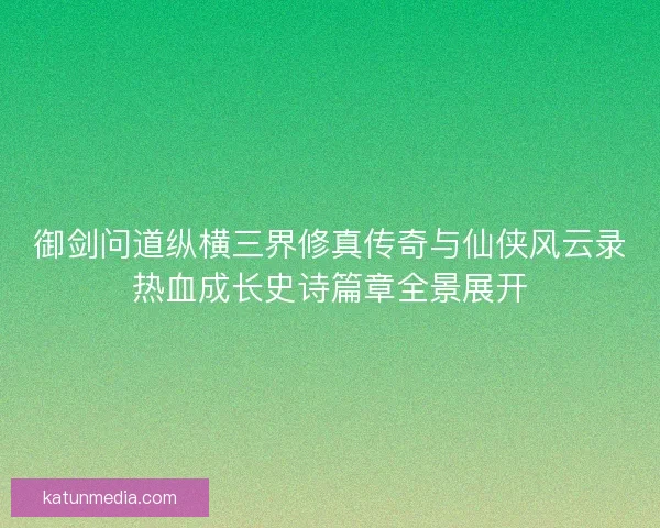 御剑问道纵横三界修真传奇与仙侠风云录热血成长史诗篇章全景展开