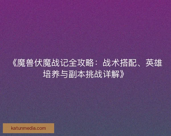 《魔兽伏魔战记全攻略：战术搭配、英雄培养与副本挑战详解》