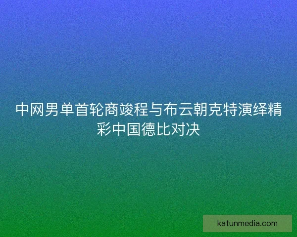 中网男单首轮商竣程与布云朝克特演绎精彩中国德比对决