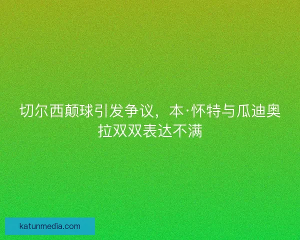 切尔西颠球引发争议，本·怀特与瓜迪奥拉双双表达不满