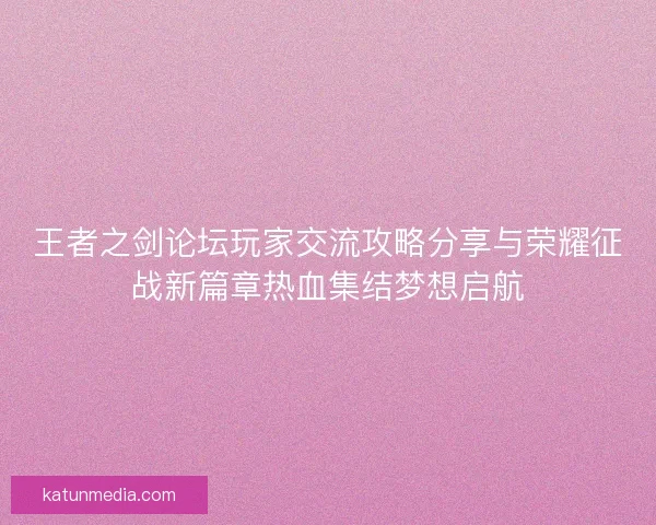 王者之剑论坛玩家交流攻略分享与荣耀征战新篇章热血集结梦想启航