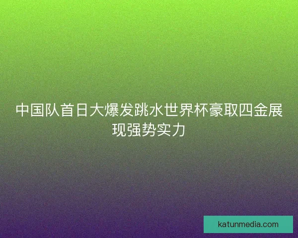 中国队首日大爆发跳水世界杯豪取四金展现强势实力
