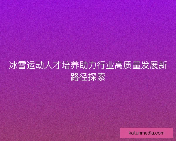 冰雪运动人才培养助力行业高质量发展新路径探索