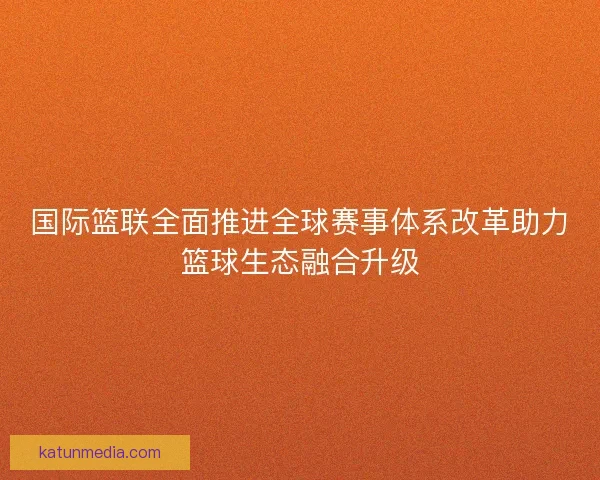 国际篮联全面推进全球赛事体系改革助力篮球生态融合升级