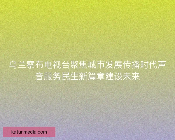 乌兰察布电视台聚焦城市发展传播时代声音服务民生新篇章建设未来
