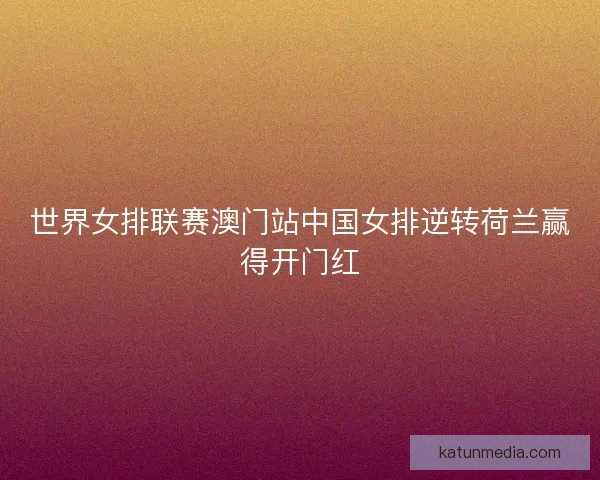 世界女排联赛澳门站中国女排逆转荷兰赢得开门红