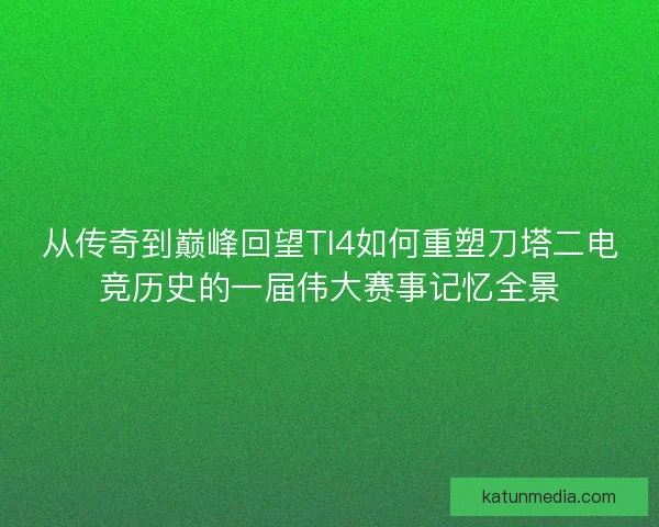 从传奇到巅峰回望TI4如何重塑刀塔二电竞历史的一届伟大赛事记忆全景