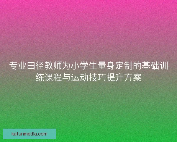 专业田径教师为小学生量身定制的基础训练课程与运动技巧提升方案