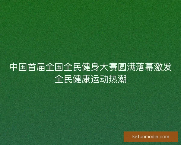 中国首届全国全民健身大赛圆满落幕激发全民健康运动热潮