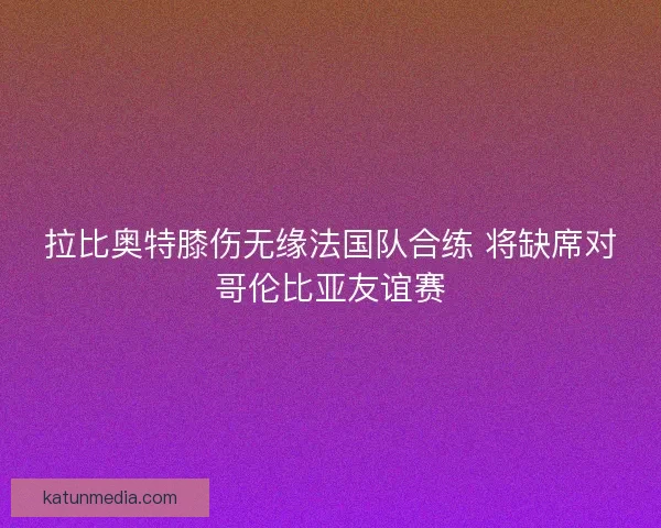 拉比奥特膝伤无缘法国队合练 将缺席对哥伦比亚友谊赛